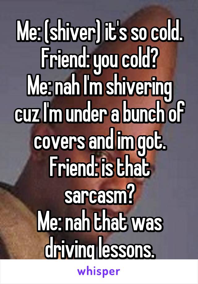 Me: (shiver) it's so cold.
Friend: you cold?
Me: nah I'm shivering cuz I'm under a bunch of covers and im got.
Friend: is that sarcasm?
Me: nah that was driving lessons.