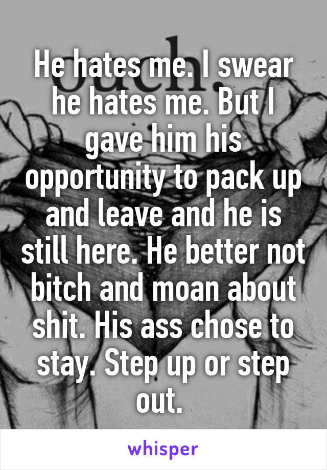 He hates me. I swear he hates me. But I gave him his opportunity to pack up and leave and he is still here. He better not bitch and moan about shit. His ass chose to stay. Step up or step out. 