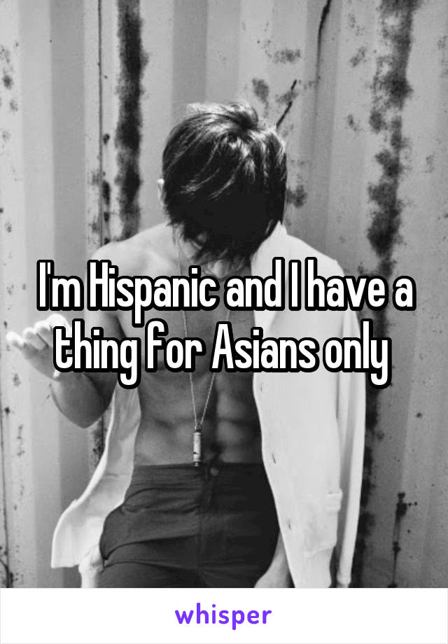 I'm Hispanic and I have a thing for Asians only 