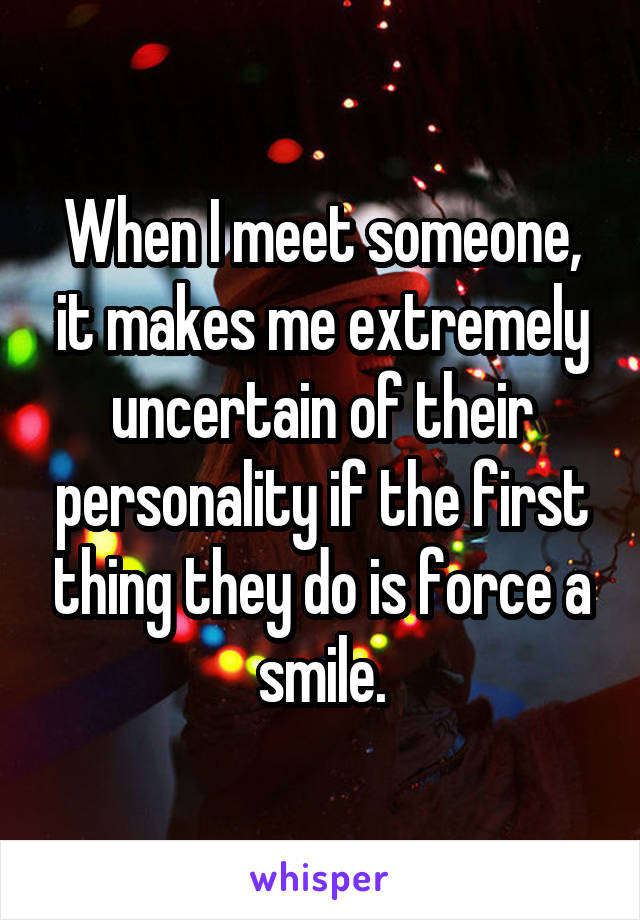 When I meet someone, it makes me extremely uncertain of their personality if the first thing they do is force a smile.