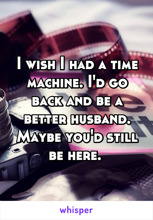 I wish I had a time machine. I'd go back and be a better husband. Maybe you'd still be here. 