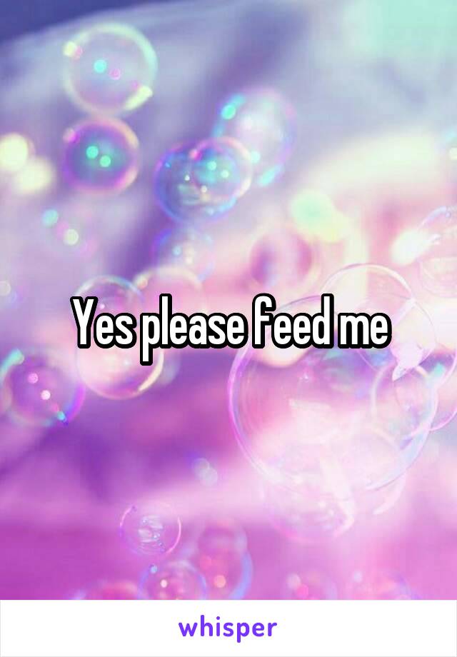 Yes please feed me