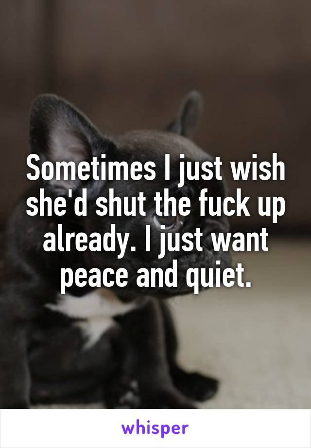 Sometimes I just wish she'd shut the fuck up already. I just want peace and quiet.