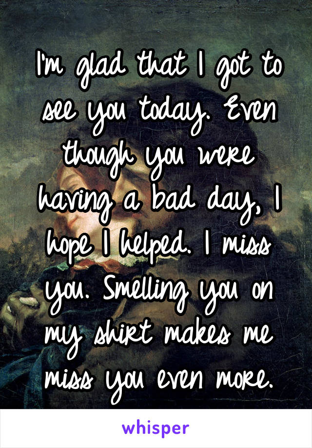 I'm glad that I got to see you today. Even though you were having a bad day, I hope I helped. I miss you. Smelling you on my shirt makes me miss you even more.