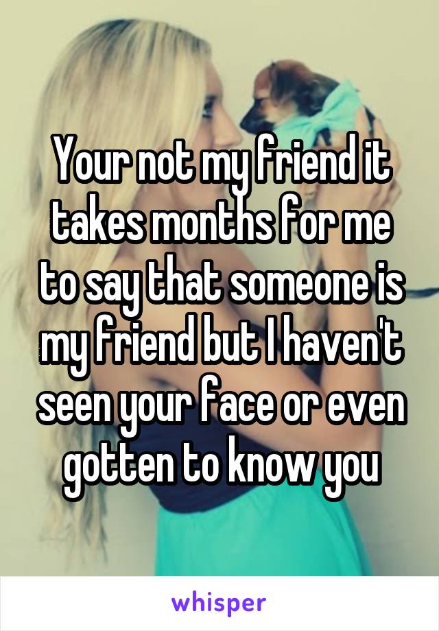 Your not my friend it takes months for me to say that someone is my friend but I haven't seen your face or even gotten to know you