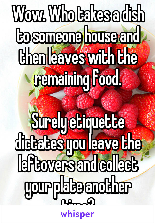 Wow. Who takes a dish to someone house and then leaves with the remaining food.

Surely etiquette dictates you leave the leftovers and collect your plate another time?