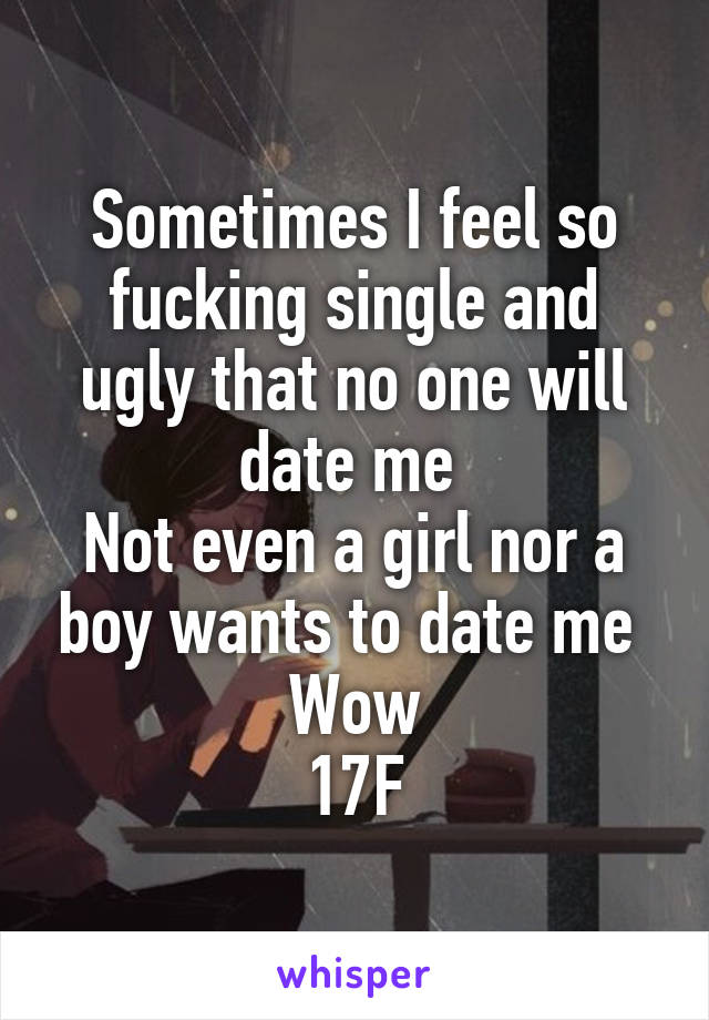 Sometimes I feel so fucking single and ugly that no one will date me 
Not even a girl nor a boy wants to date me 
Wow
17F