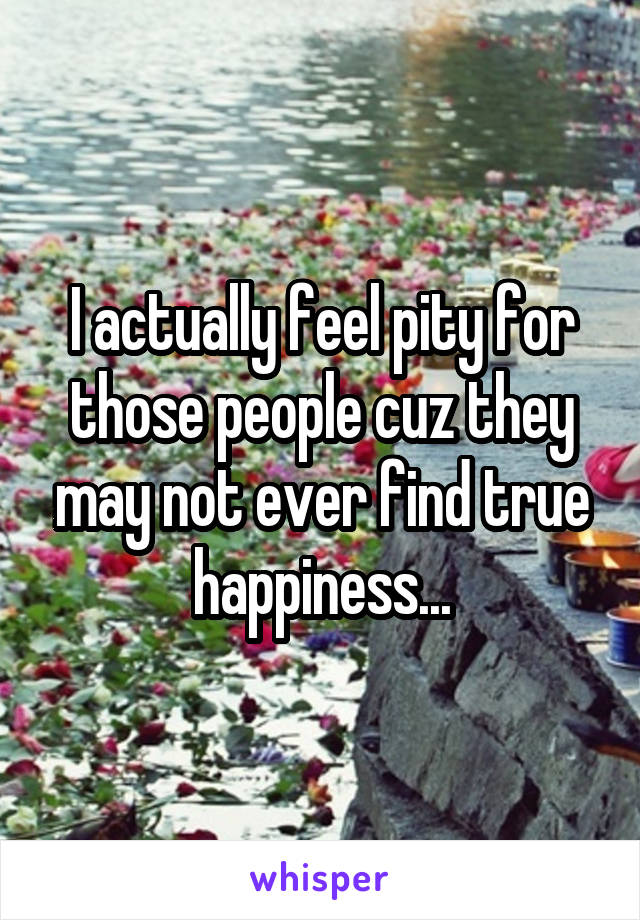 I actually feel pity for those people cuz they may not ever find true happiness...