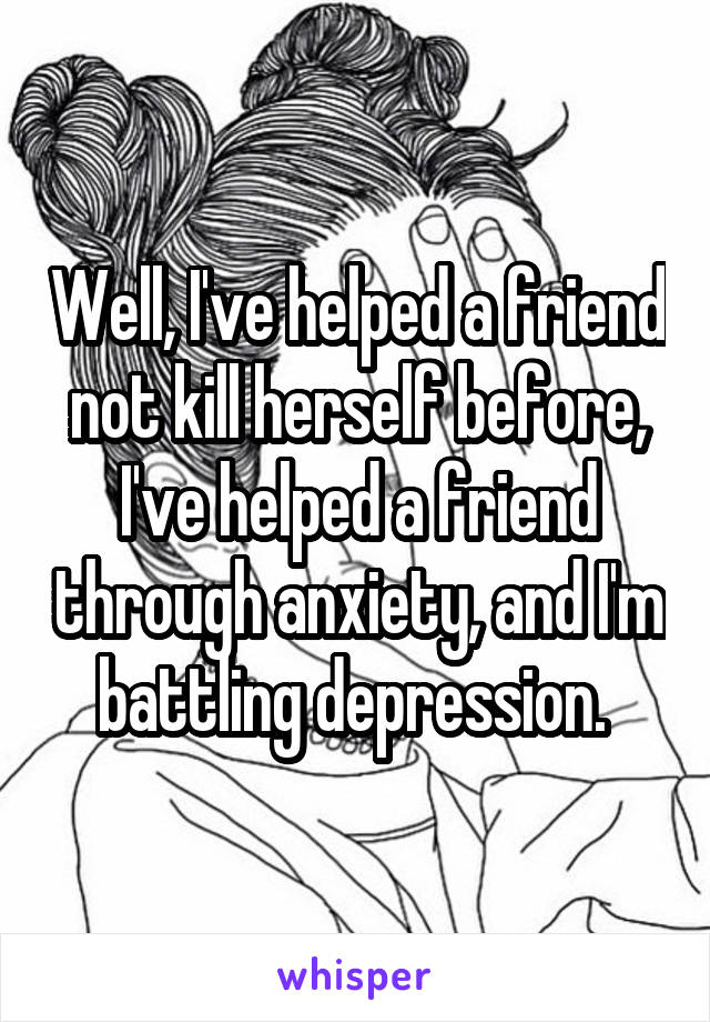 Well, I've helped a friend not kill herself before, I've helped a friend through anxiety, and I'm battling depression. 