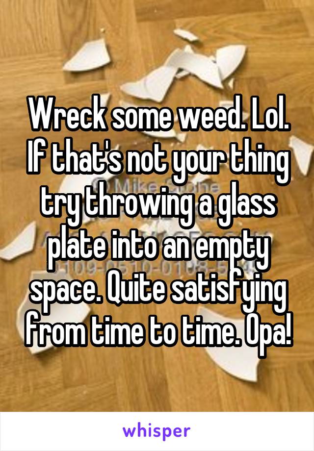 Wreck some weed. Lol. If that's not your thing try throwing a glass plate into an empty space. Quite satisfying from time to time. Opa!