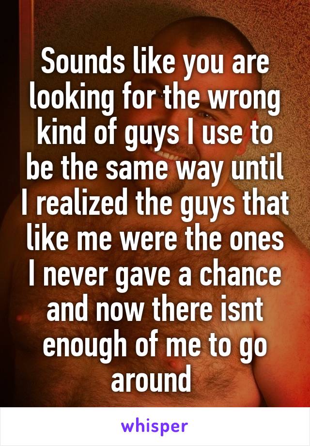 Sounds like you are looking for the wrong kind of guys I use to be the same way until I realized the guys that like me were the ones I never gave a chance and now there isnt enough of me to go around 