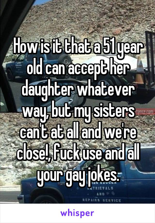 How is it that a 51 year old can accept her daughter whatever way, but my sisters can't at all and we're close!, fuck use and all your gay jokes.