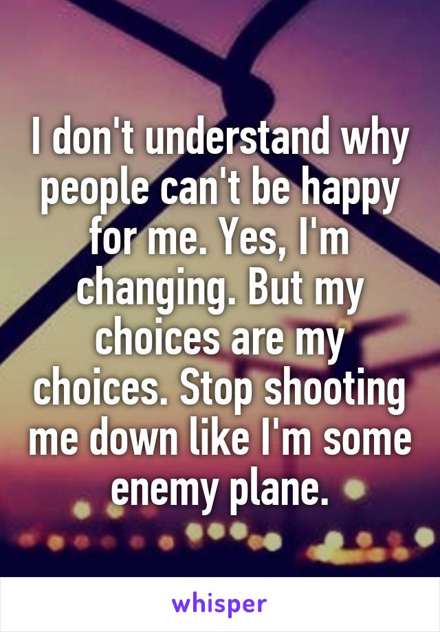 I don't understand why people can't be happy for me. Yes, I'm changing. But my choices are my choices. Stop shooting me down like I'm some enemy plane.