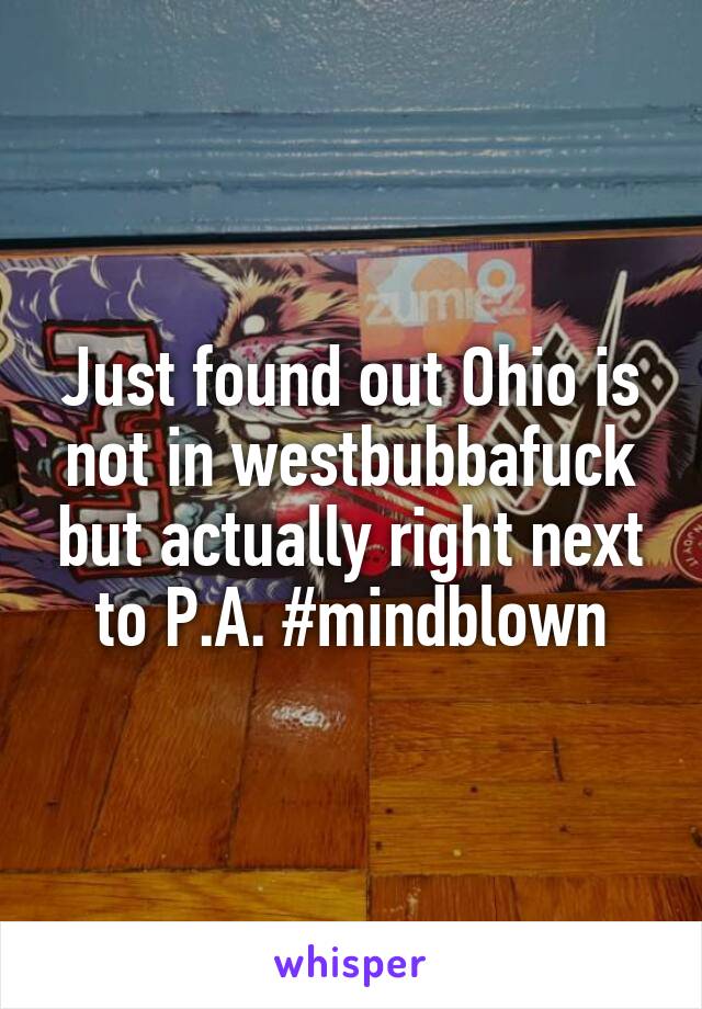 Just found out Ohio is not in westbubbafuck but actually right next to P.A. #mindblown