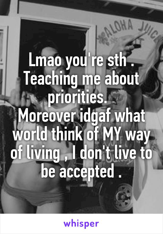 Lmao you're sth . Teaching me about priorities.  
Moreover idgaf what world think of MY way of living , I don't live to be accepted .