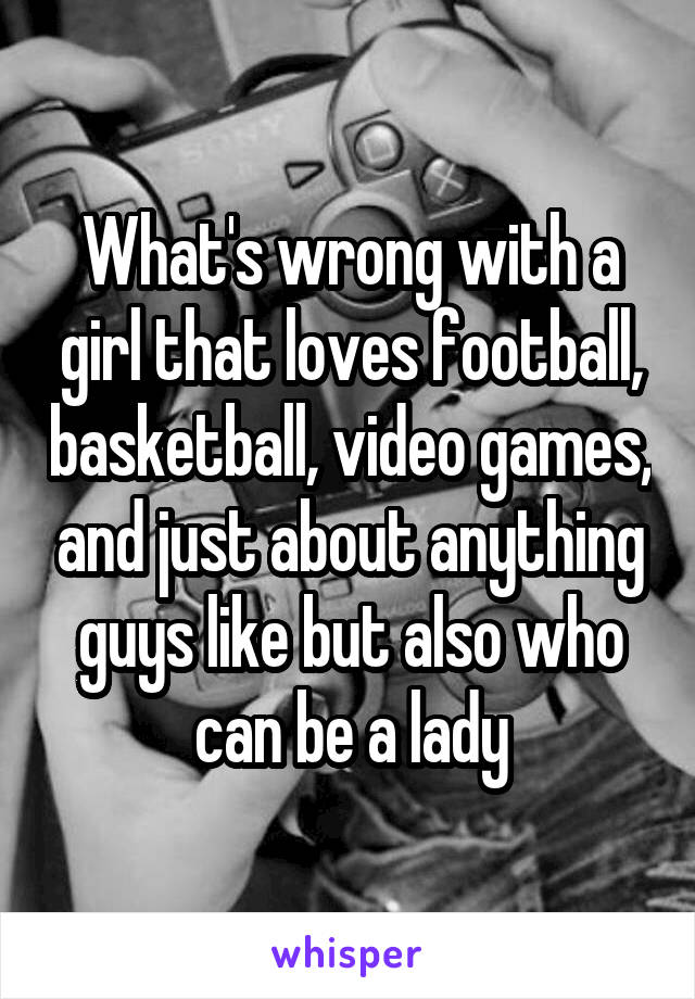 What's wrong with a girl that loves football, basketball, video games, and just about anything guys like but also who can be a lady