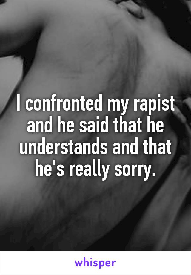 I confronted my rapist and he said that he understands and that he's really sorry.