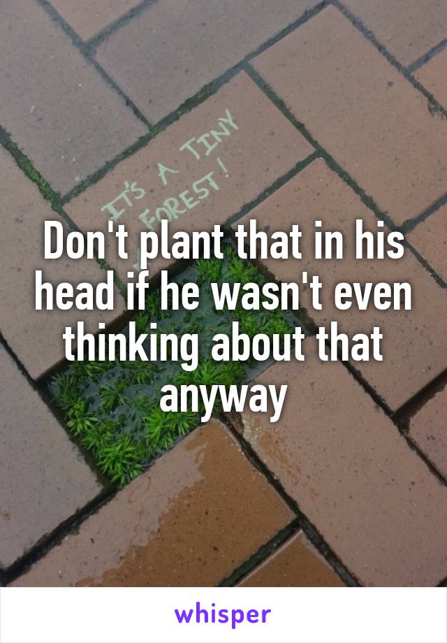 Don't plant that in his head if he wasn't even thinking about that anyway