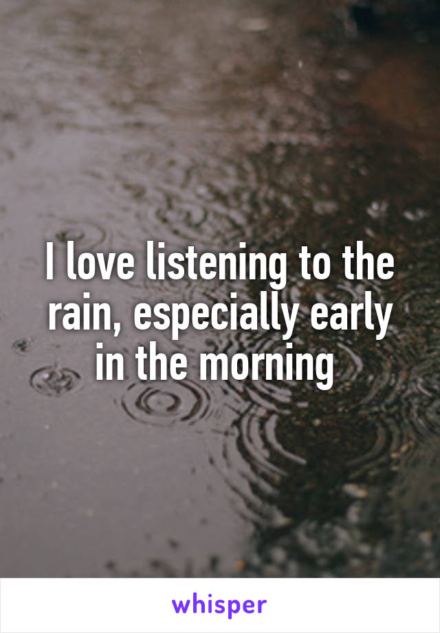 I love listening to the rain, especially early in the morning 