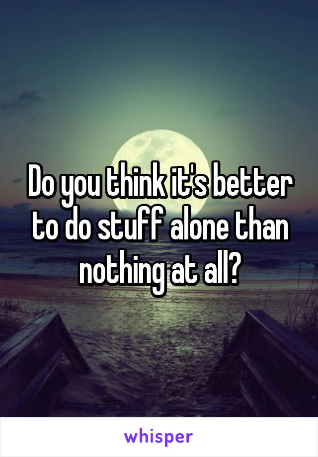 Do you think it's better to do stuff alone than nothing at all?