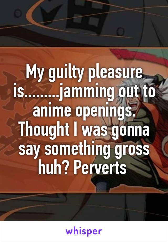 My guilty pleasure is.........jamming out to anime openings. Thought I was gonna say something gross huh? Perverts 