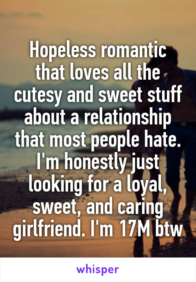 Hopeless romantic that loves all the cutesy and sweet stuff about a relationship that most people hate. I'm honestly just looking for a loyal, sweet, and caring girlfriend. I'm 17M btw