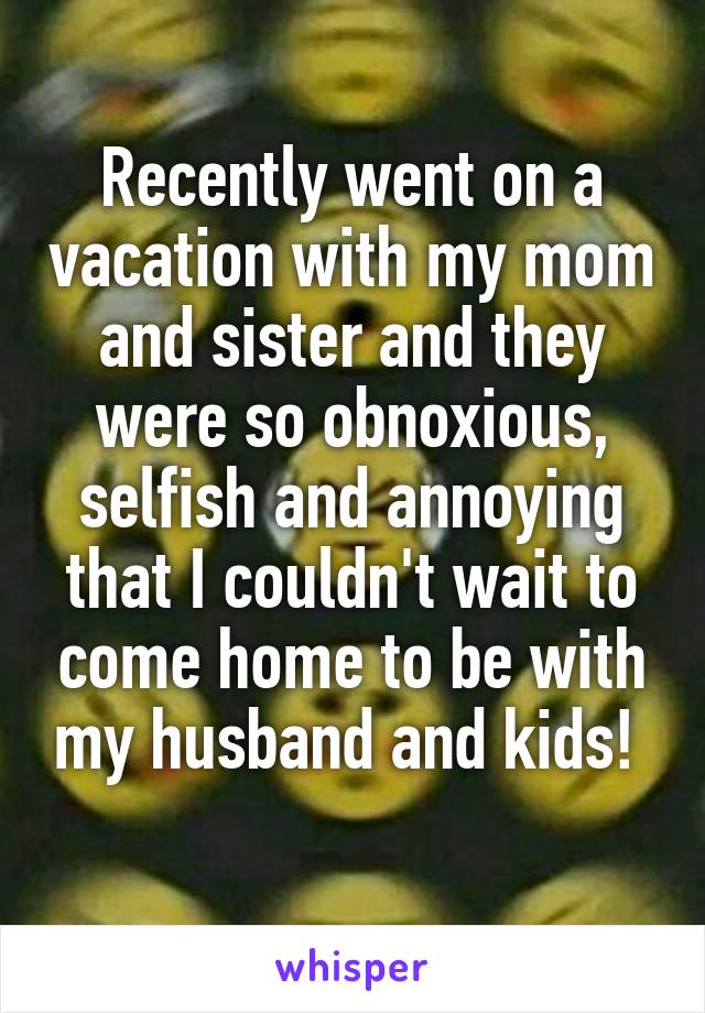 Recently went on a vacation with my mom and sister and they were so obnoxious, selfish and annoying that I couldn't wait to come home to be with my husband and kids! 
