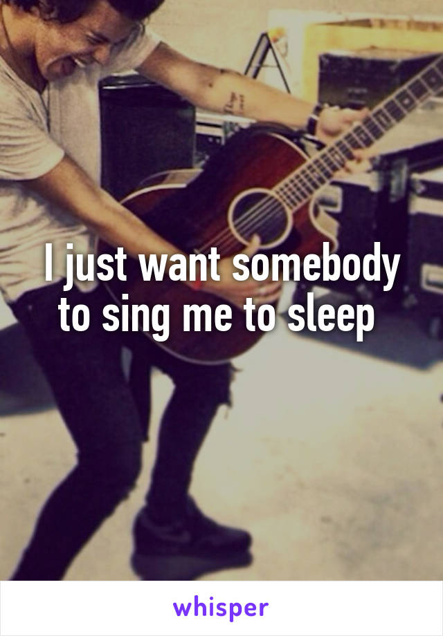 I just want somebody to sing me to sleep 
