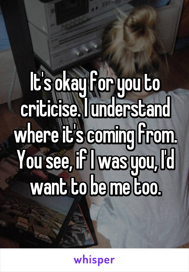 It's okay for you to criticise. I understand where it's coming from. You see, if I was you, I'd want to be me too.