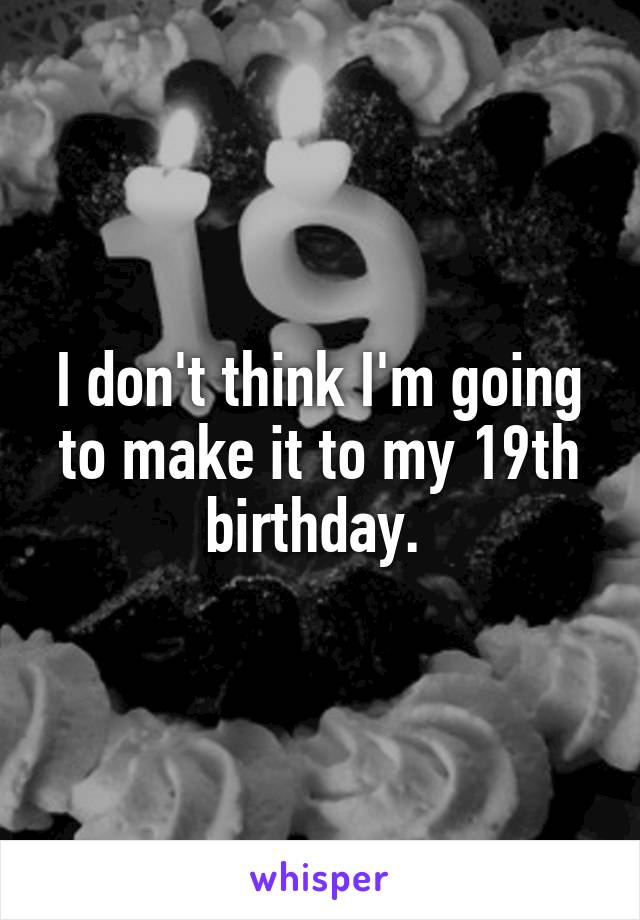 I don't think I'm going to make it to my 19th birthday. 