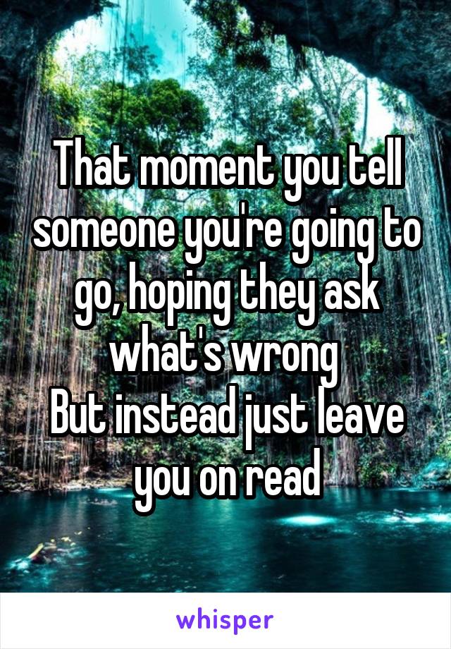 That moment you tell someone you're going to go, hoping they ask what's wrong 
But instead just leave you on read