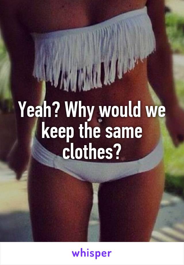 Yeah? Why would we keep the same clothes?