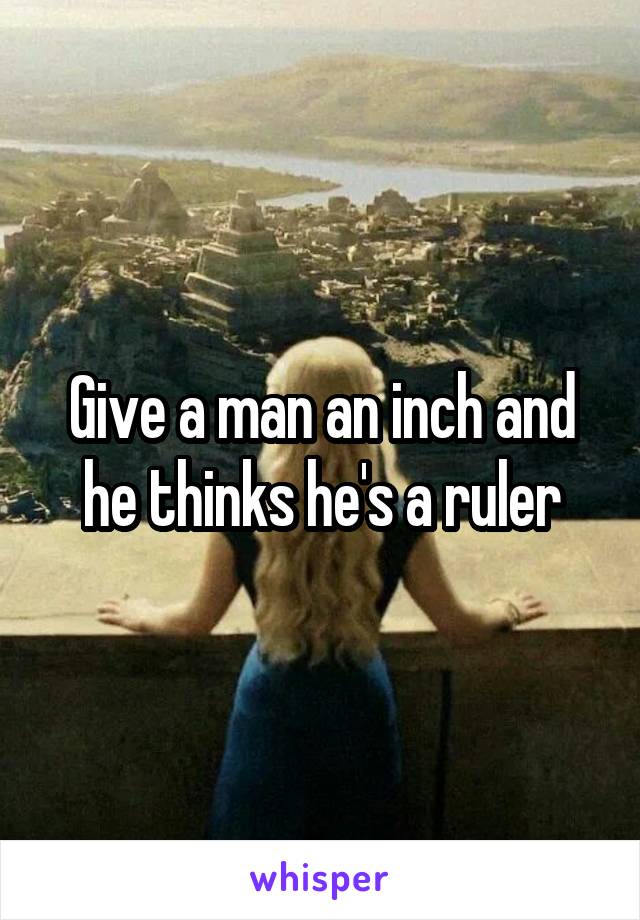 Give a man an inch and he thinks he's a ruler