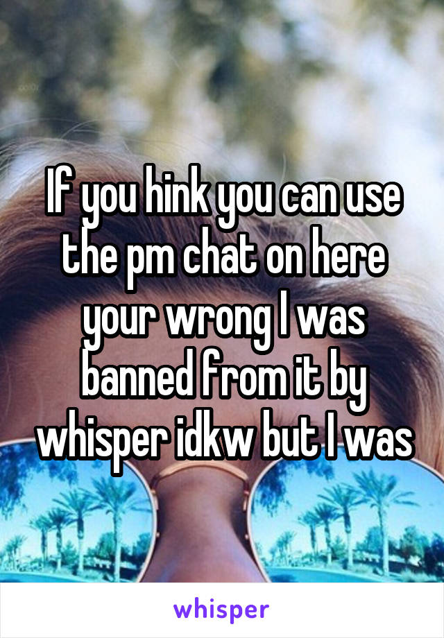 If you hink you can use the pm chat on here your wrong I was banned from it by whisper idkw but I was