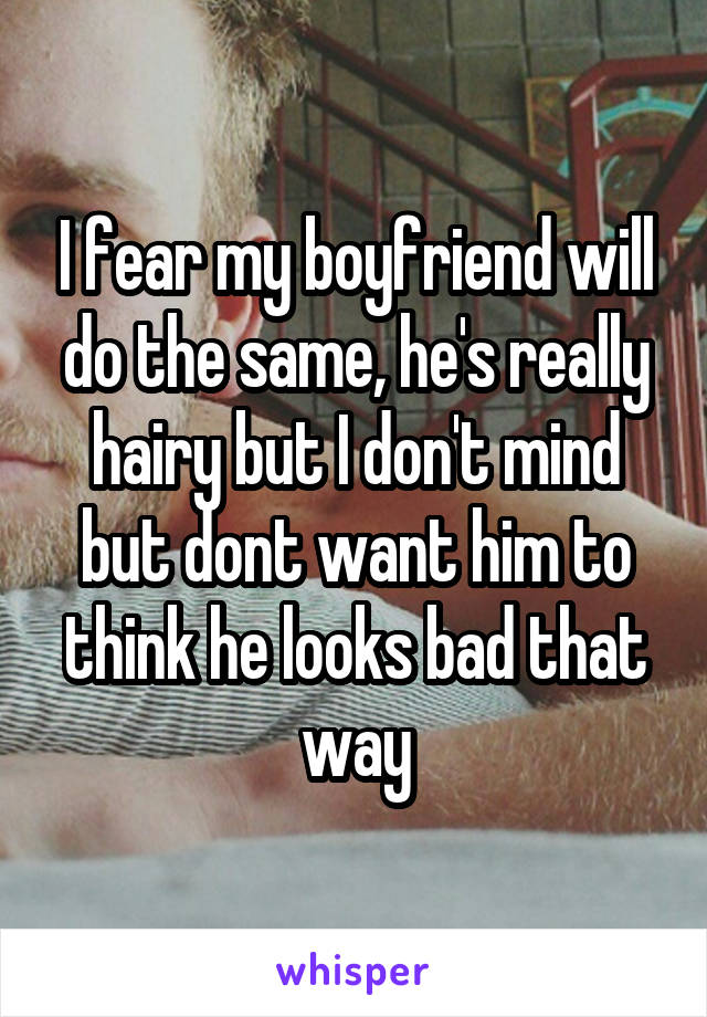 I fear my boyfriend will do the same, he's really hairy but I don't mind but dont want him to think he looks bad that way