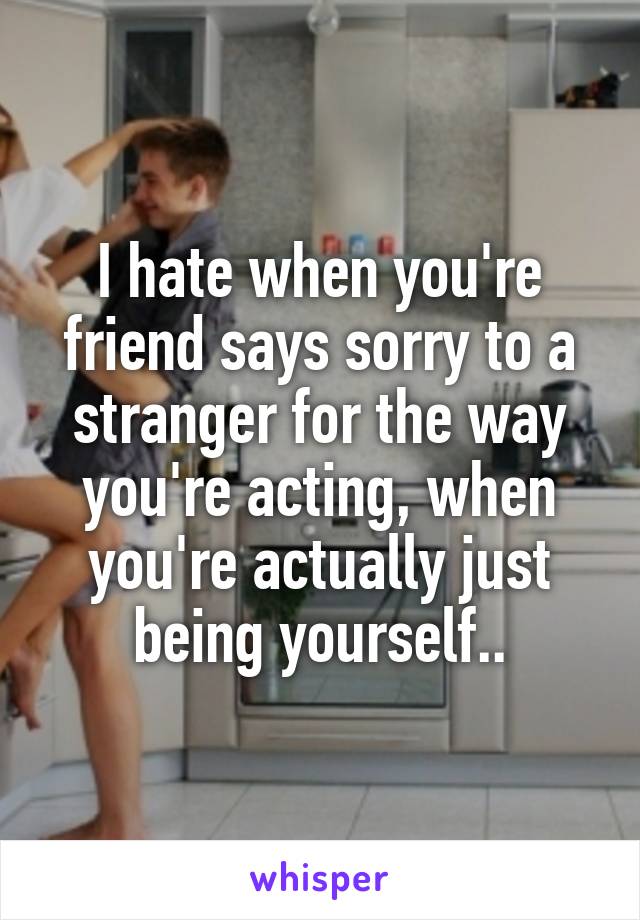 I hate when you're friend says sorry to a stranger for the way you're acting, when you're actually just being yourself..