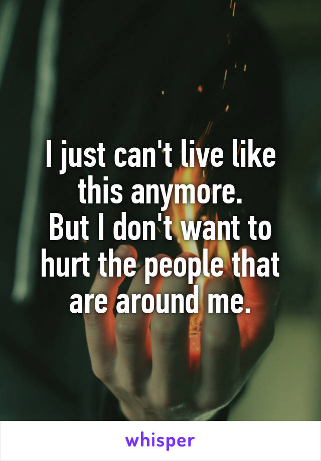 I just can't live like this anymore.
But I don't want to hurt the people that are around me.