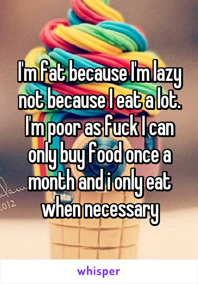 I'm fat because I'm lazy not because I eat a lot. I'm poor as fuck I can only buy food once a month and i only eat when necessary