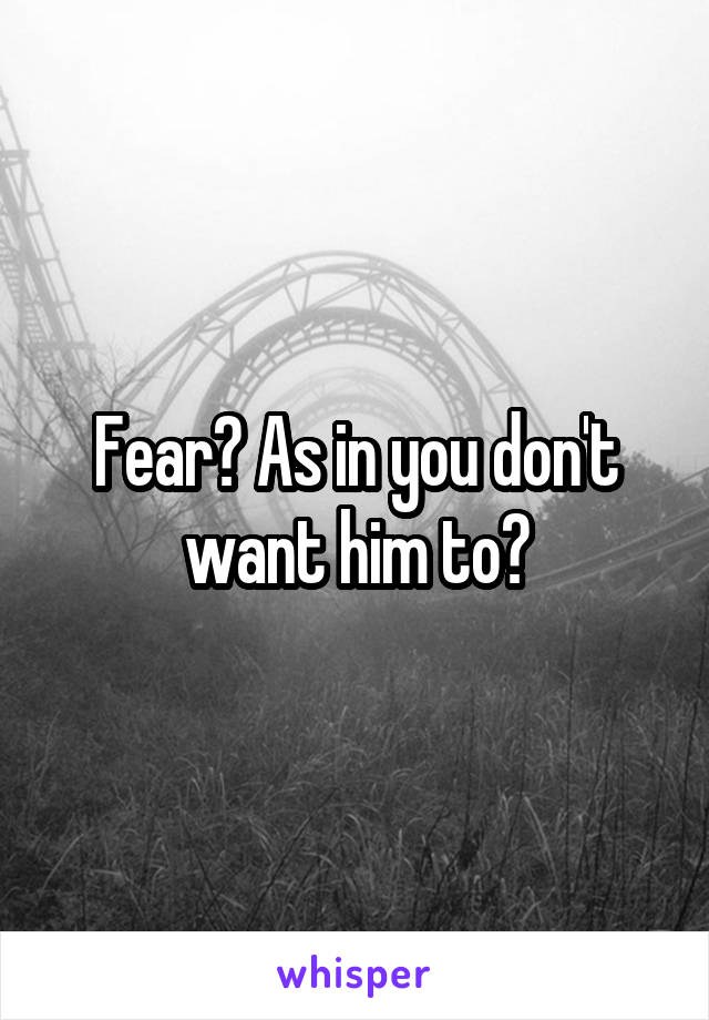 Fear? As in you don't want him to?