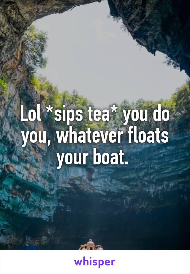 Lol *sips tea* you do you, whatever floats your boat. 