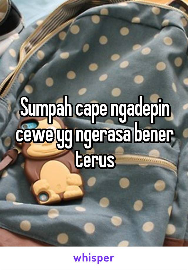 Sumpah cape ngadepin cewe yg ngerasa bener terus