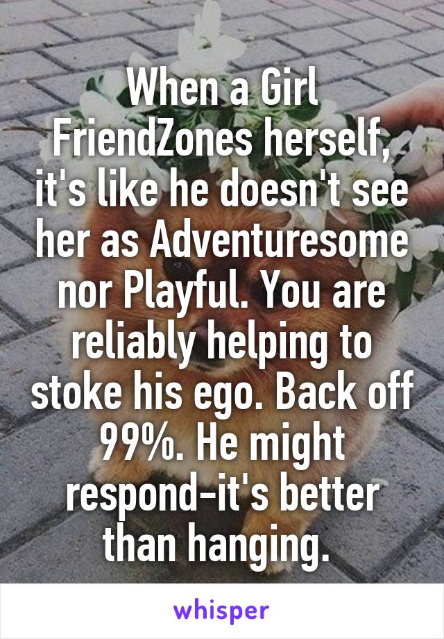 When a Girl FriendZones herself, it's like he doesn't see her as Adventuresome nor Playful. You are reliably helping to stoke his ego. Back off 99%. He might respond-it's better than hanging. 