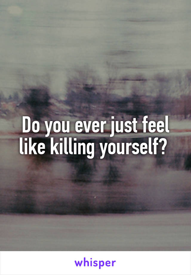 Do you ever just feel like killing yourself? 