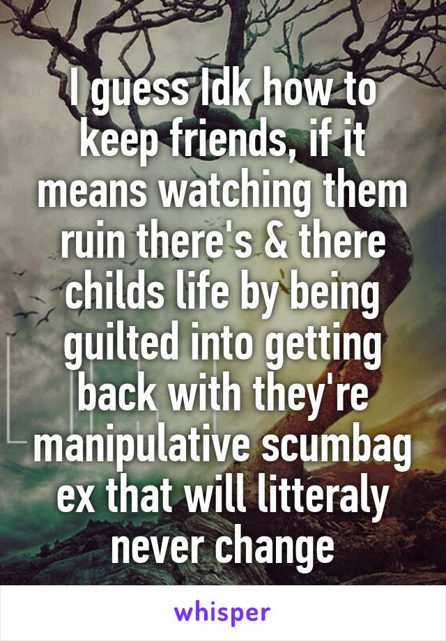 I guess Idk how to keep friends, if it means watching them ruin there's & there childs life by being guilted into getting back with they're manipulative scumbag ex that will litteraly never change