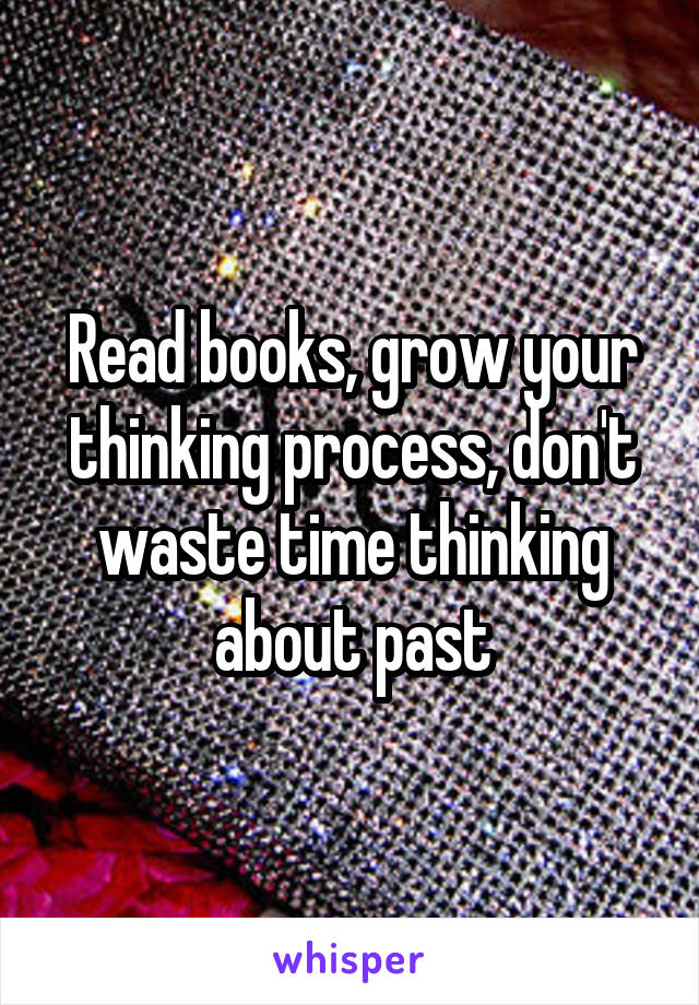 Read books, grow your thinking process, don't waste time thinking about past