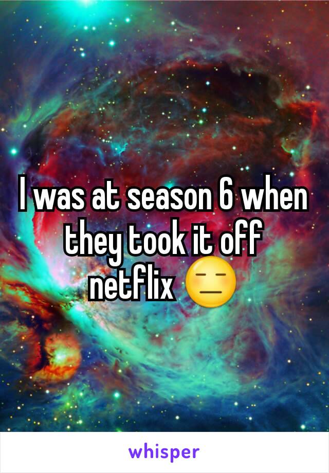 I was at season 6 when they took it off netflix 😑