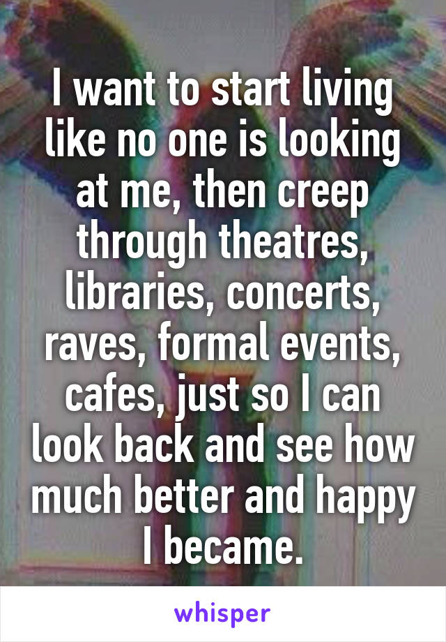 I want to start living like no one is looking at me, then creep through theatres, libraries, concerts, raves, formal events, cafes, just so I can look back and see how much better and happy I became.