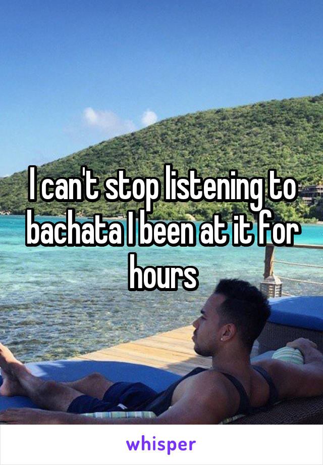 I can't stop listening to bachata I been at it for hours