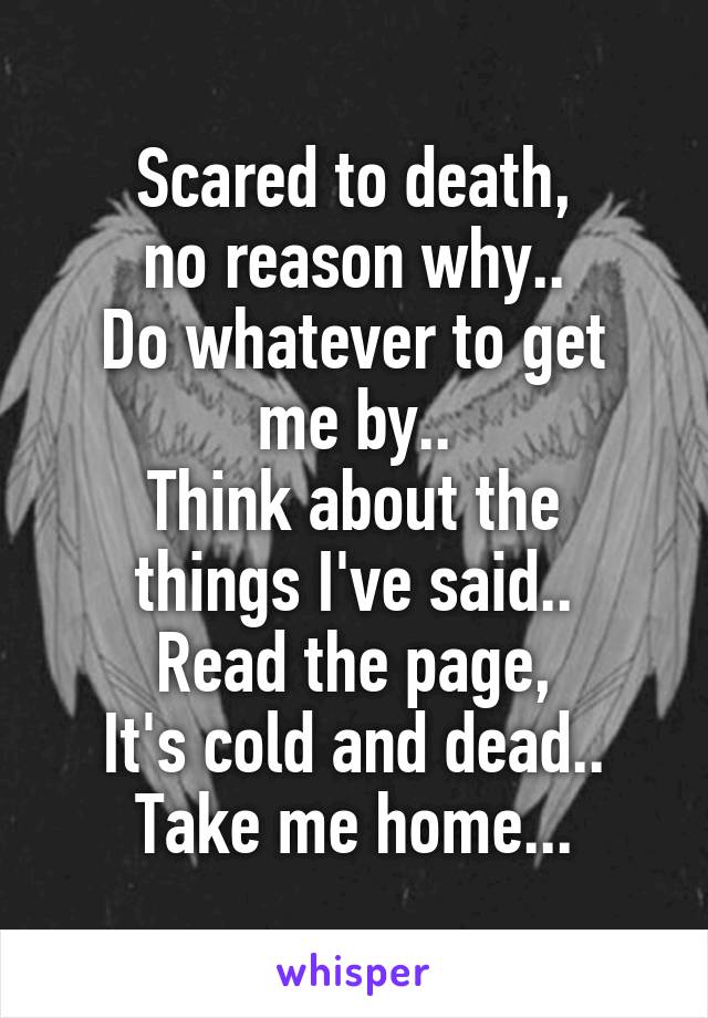 Scared to death,
no reason why..
Do whatever to get me by..
Think about the things I've said..
Read the page,
It's cold and dead..
Take me home...