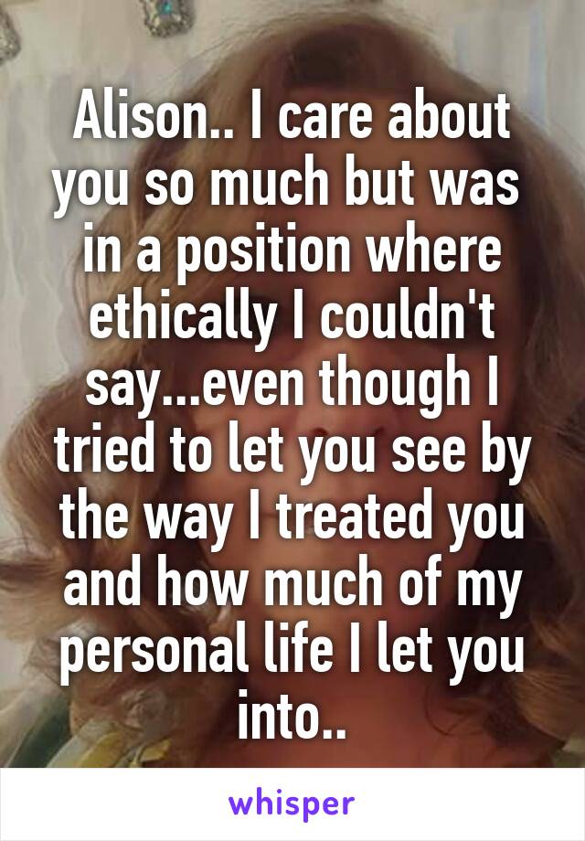 Alison.. I care about you so much but was  in a position where ethically I couldn't say...even though I tried to let you see by the way I treated you and how much of my personal life I let you into..